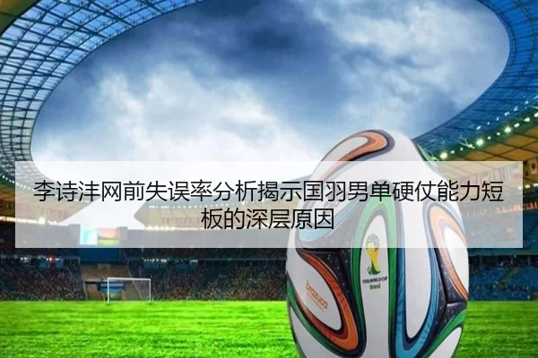 李诗沣网前失误率分析揭示国羽男单硬仗能力短板的深层原因