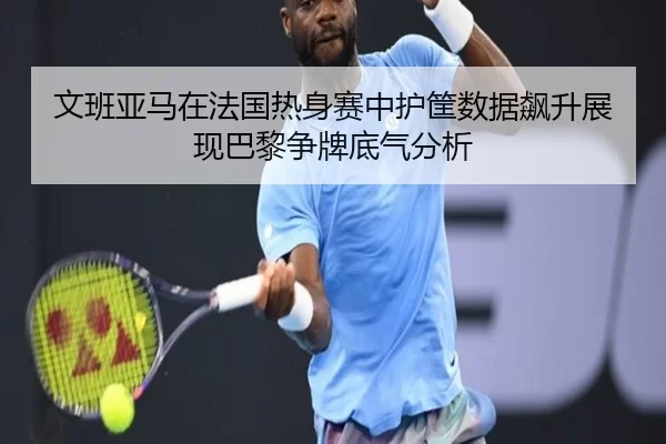 文班亚马在法国热身赛中护筐数据飙升展现巴黎争牌底气分析